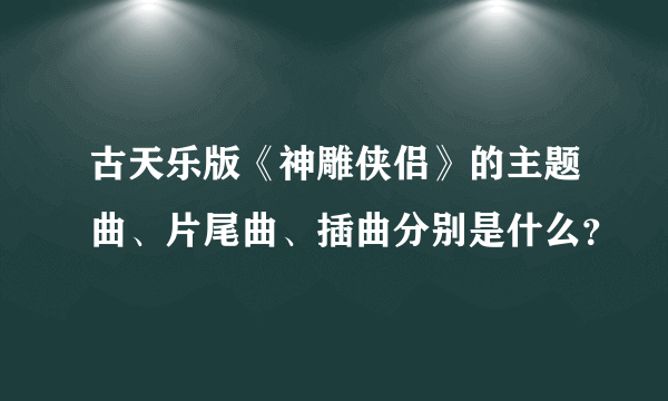 古天乐版《神雕侠侣》的主题曲、片尾曲、插曲分别是什么？