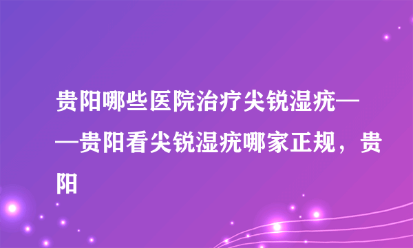 贵阳哪些医院治疗尖锐湿疣——贵阳看尖锐湿疣哪家正规，贵阳