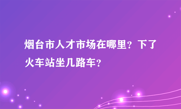 烟台市人才市场在哪里？下了火车站坐几路车？