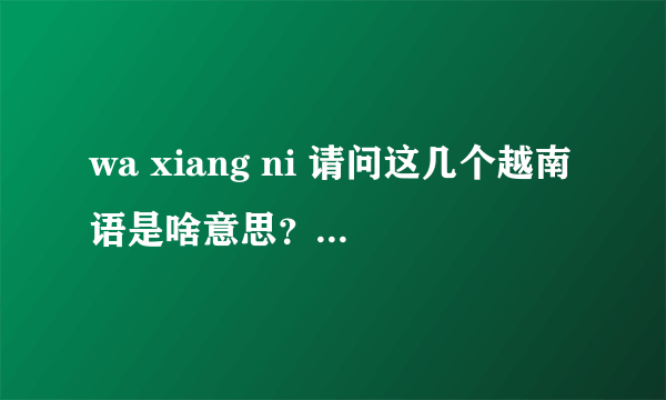 wa xiang ni 请问这几个越南语是啥意思？有知道的帮一下.谢谢