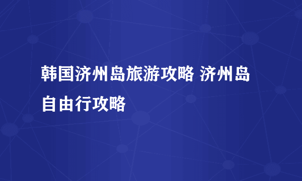 韩国济州岛旅游攻略 济州岛自由行攻略