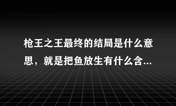 枪王之王最终的结局是什么意思，就是把鱼放生有什么含义 请高手解答。