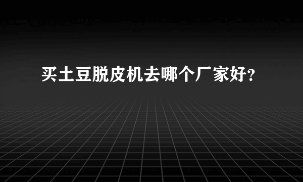 买土豆脱皮机去哪个厂家好？