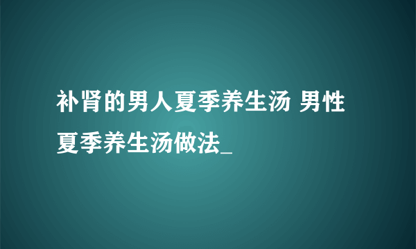 补肾的男人夏季养生汤 男性夏季养生汤做法_