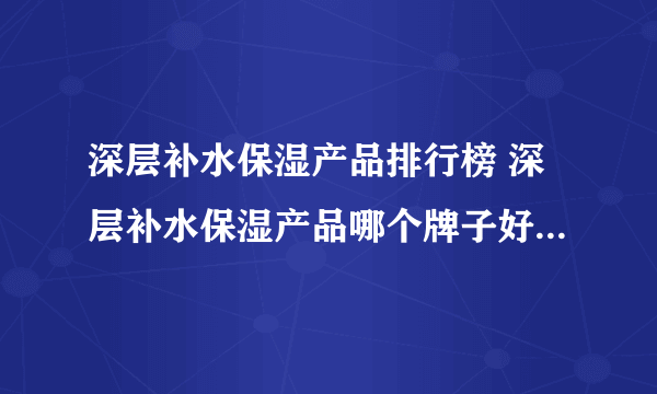 深层补水保湿产品排行榜 深层补水保湿产品哪个牌子好（附价格）