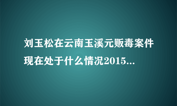 刘玉松在云南玉溪元贩毒案件现在处于什么情况2015年9月21日？