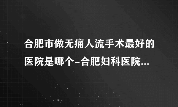 合肥市做无痛人流手术最好的医院是哪个-合肥妇科医院前三排名