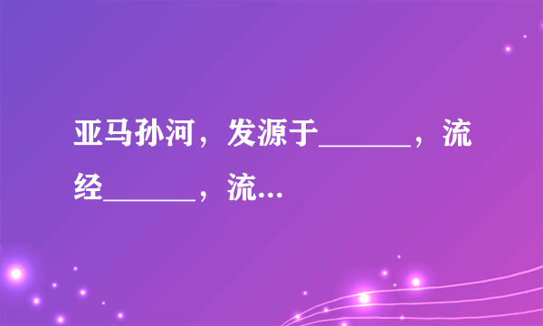 亚马孙河，发源于______，流经______，流向自______向______，注入______，是世界第______ 长河，世界上水量最______、流域面积最______河流，该河河口为喇叭形海湾，洪水季节一片汪洋，号称______．