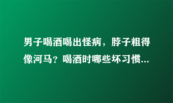 男子喝酒喝出怪病，脖子粗得像河马？喝酒时哪些坏习惯，劝你别做