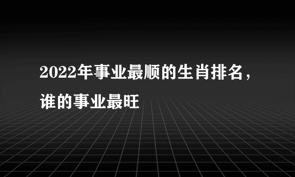 2022年事业最顺的生肖排名，谁的事业最旺