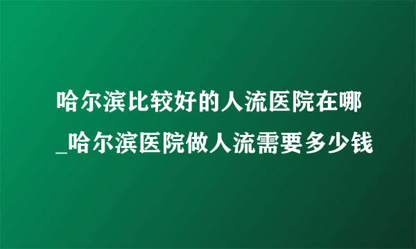 哈尔滨比较好的人流医院在哪_哈尔滨医院做人流需要多少钱