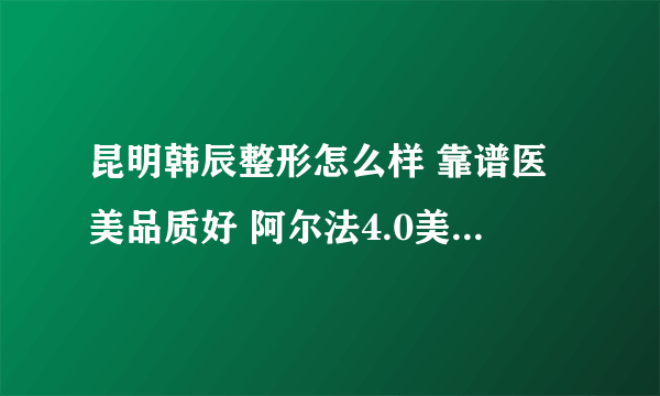 昆明韩辰整形怎么样 靠谱医美品质好 阿尔法4.0美眼海归博士精致美眼