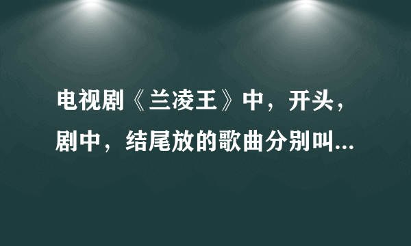 电视剧《兰凌王》中，开头，剧中，结尾放的歌曲分别叫什么名字？