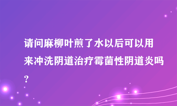 请问麻柳叶煎了水以后可以用来冲洗阴道治疗霉菌性阴道炎吗？