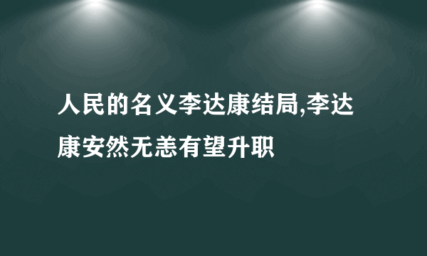 人民的名义李达康结局,李达康安然无恙有望升职