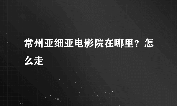 常州亚细亚电影院在哪里？怎么走