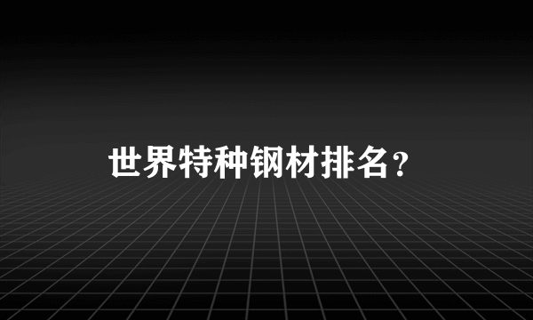 世界特种钢材排名？