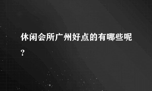 休闲会所广州好点的有哪些呢？