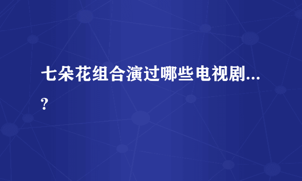 七朵花组合演过哪些电视剧...?