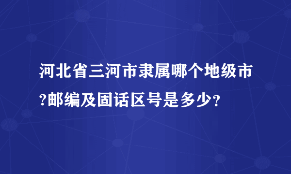 河北省三河市隶属哪个地级市?邮编及固话区号是多少？