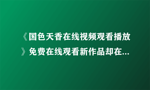 《国色天香在线视频观看播放》免费在线观看新作品却在不断涌动！