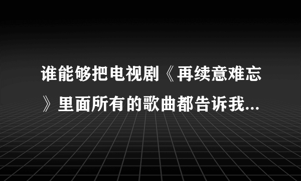 谁能够把电视剧《再续意难忘》里面所有的歌曲都告诉我啊？谢谢！