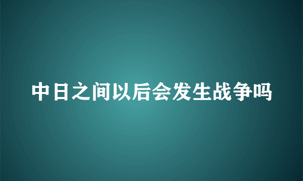 中日之间以后会发生战争吗