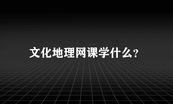 文化地理网课学什么？