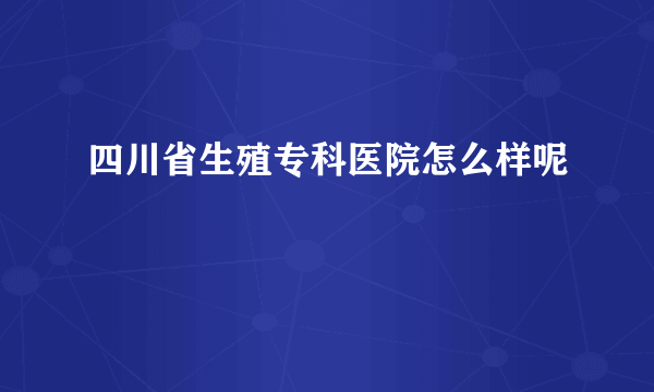 四川省生殖专科医院怎么样呢