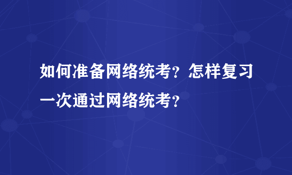 如何准备网络统考？怎样复习一次通过网络统考？