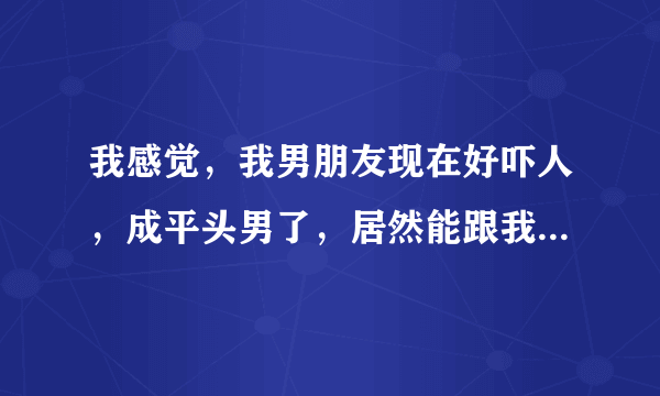 我感觉，我男朋友现在好吓人，成平头男了，居然能跟我这样一个长得漂亮的人在一起。我该怎么办好？