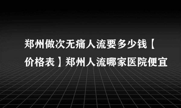 郑州做次无痛人流要多少钱【价格表】郑州人流哪家医院便宜