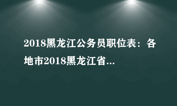 2018黑龙江公务员职位表：各地市2018黑龙江省考职位表