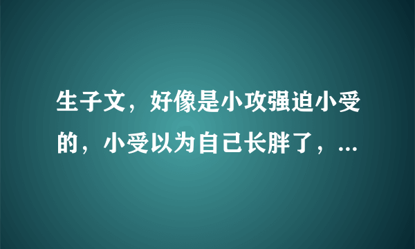 生子文，好像是小攻强迫小受的，小受以为自己长胖了，后来小受妈妈带小受去医院才知道是怀孕，小受知道自