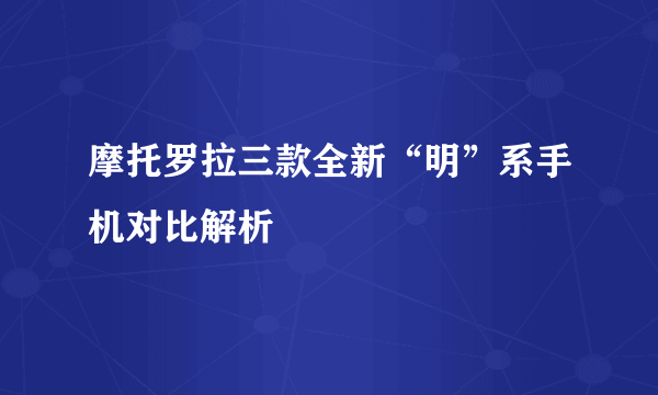 摩托罗拉三款全新“明”系手机对比解析