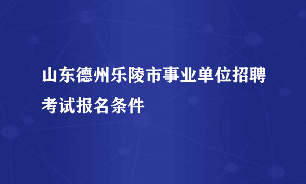 山东德州乐陵市事业单位招聘考试报名条件