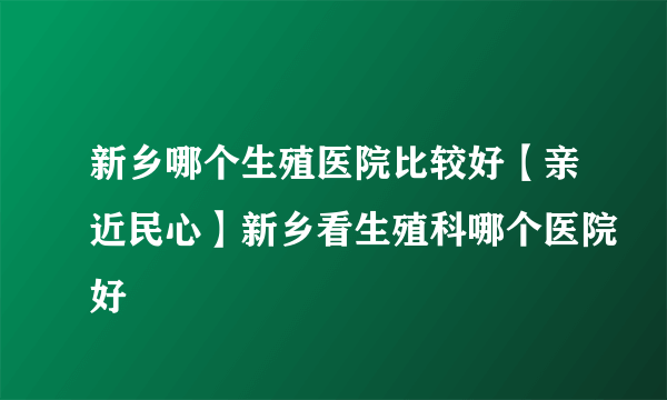 新乡哪个生殖医院比较好【亲近民心】新乡看生殖科哪个医院好