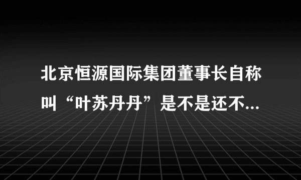 北京恒源国际集团董事长自称叫“叶苏丹丹”是不是还不知道就是说里面工资吧知道是不是？