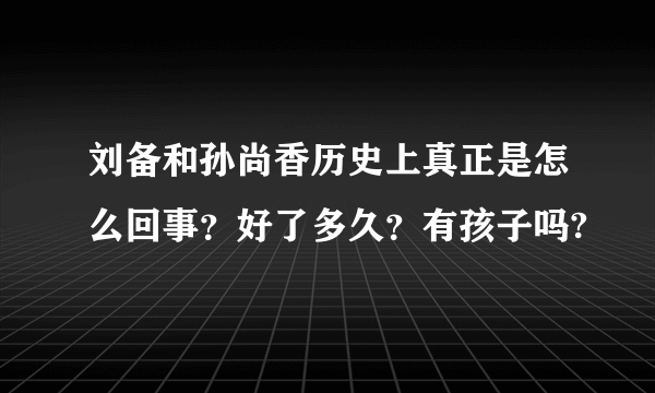 刘备和孙尚香历史上真正是怎么回事？好了多久？有孩子吗?