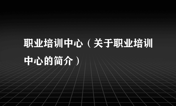 职业培训中心（关于职业培训中心的简介）