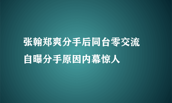 张翰郑爽分手后同台零交流 自曝分手原因内幕惊人