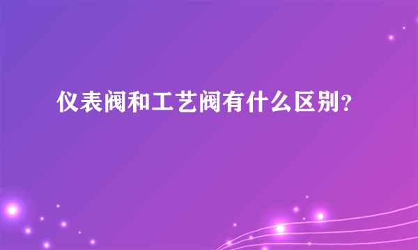 仪表阀和工艺阀有什么区别？