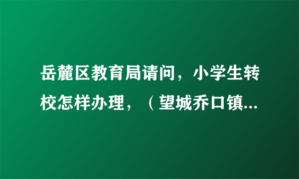 岳麓区教育局请问，小学生转校怎样办理，（望城乔口镇转到岳麓区范围内小学）