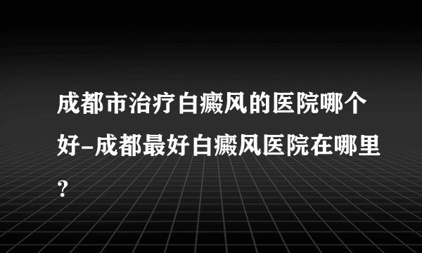 成都市治疗白癜风的医院哪个好-成都最好白癜风医院在哪里？