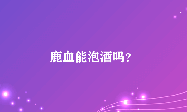 鹿血能泡酒吗？