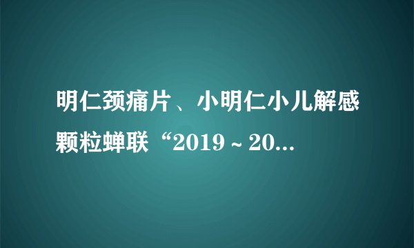 明仁颈痛片、小明仁小儿解感颗粒蝉联“2019～2020年度中国药店店员推荐率最高品牌” 