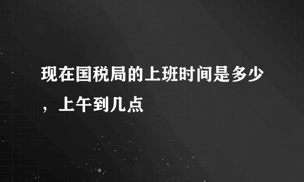 现在国税局的上班时间是多少，上午到几点