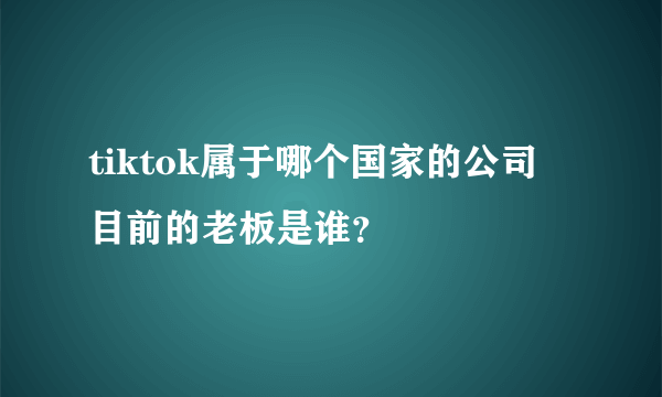 tiktok属于哪个国家的公司 目前的老板是谁？