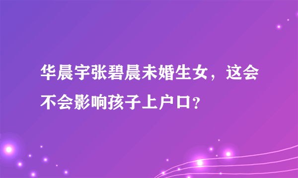 华晨宇张碧晨未婚生女，这会不会影响孩子上户口？