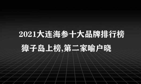 2021大连海参十大品牌排行榜 獐子岛上榜,第二家喻户晓